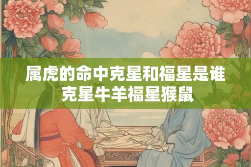 属虎的命中克星和福星是谁 克星牛羊福星猴鼠 属虎的命中克星和福星是谁 克星牛羊福星猴鼠