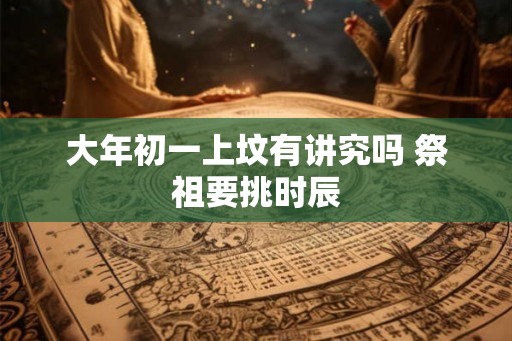 大年初一上坟有讲究吗 祭祖要挑时辰