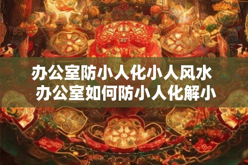 办公室防小人化小人风水  办公室如何防小人化解小人