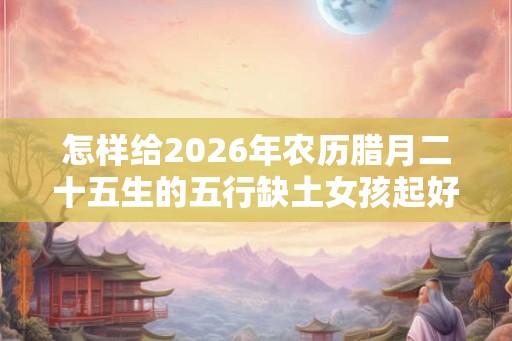 怎样给2026年农历腊月二十五生的五行缺土女孩起好听名字？