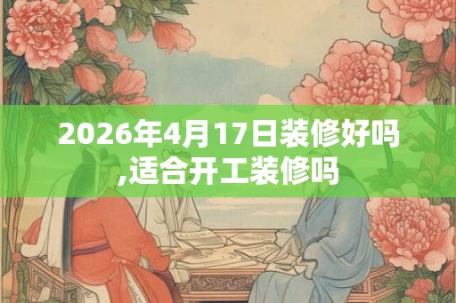 2026年4月17日装修好吗,适合开工装修吗 2026年4月17日装修好吗,适合开工装修吗