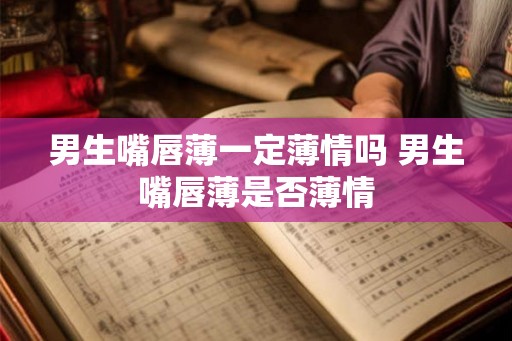 男生嘴唇薄一定薄情吗 男生嘴唇薄是否薄情
