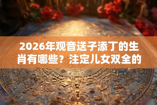 2026年观音送子添丁的生肖有哪些?注定儿女双全的生肖女 2026年观音送子添丁的生肖有哪些?注定儿女双全的生肖女