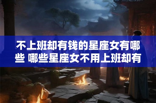 不上班却有钱的星座女有哪些 哪些星座女不用上班却有钱 不上班却有钱的星座女有哪些 哪些星座女不用上班却有钱