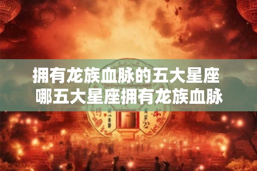 拥有龙族血脉的五大星座 哪五大星座拥有龙族血脉
