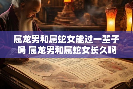 属龙男和属蛇女能过一辈子吗 属龙男和属蛇女长久吗
