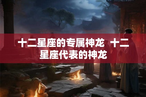 十二星座的专属神龙  十二星座代表的神龙