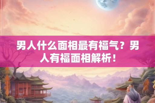男人什么面相最有福气？男人有福面相解析！