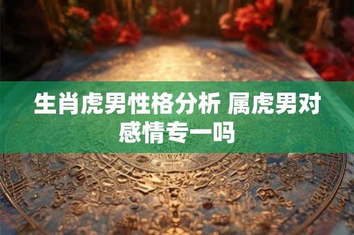 生肖虎男性格分析 属虎男对感情专一吗
