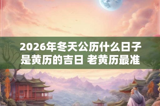 2026年冬天公历什么日子是黄历的吉日 老黄历最准确版本 2026年冬天公历什么日子是黄历的吉日 老黄历最准确版本