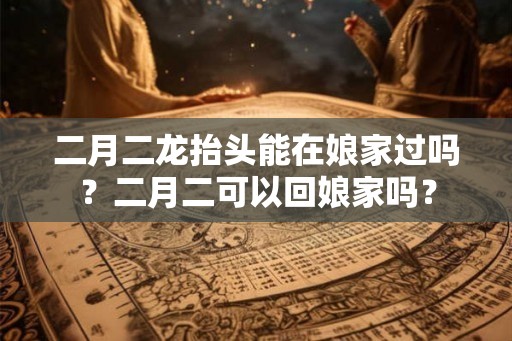 二月二龙抬头能在娘家过吗？二月二可以回娘家吗？
