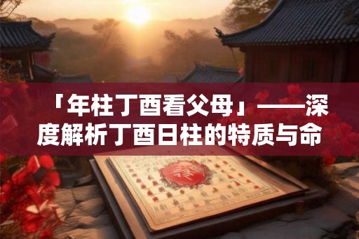 「年柱丁酉看父母」——深度解析丁酉日柱的特质与命运走向
