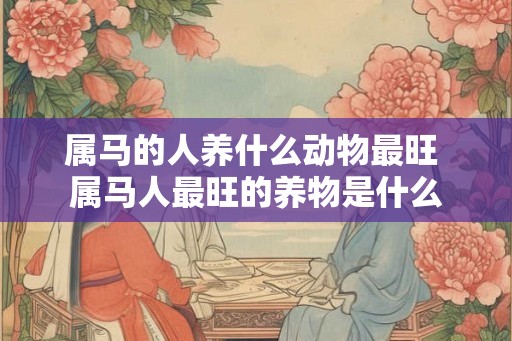 属马的人养什么动物最旺 属马人最旺的养物是什么