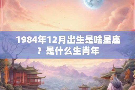 1984年12月出生是啥星座？是什么生肖年