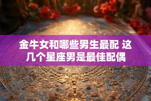 金牛女和哪些男生最配 这几个星座男是最佳配偶