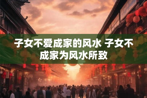 子女不爱成家的风水 子女不成家为风水所致