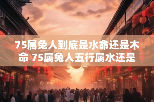 75属兔人到底是水命还是木命 75属兔人五行属水还是木