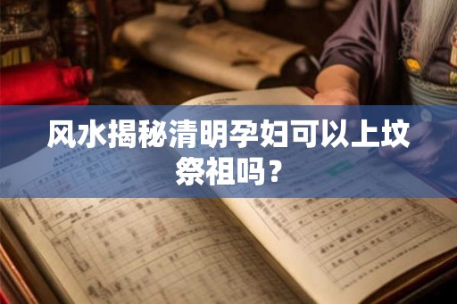 风水揭秘清明孕妇可以上坟祭祖吗？