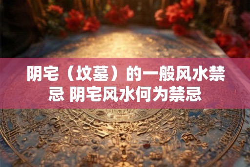 阴宅(坟墓)的一般风水禁忌 阴宅风水何为禁忌 阴宅(坟墓)的一般风水禁忌 阴宅风水何为禁忌