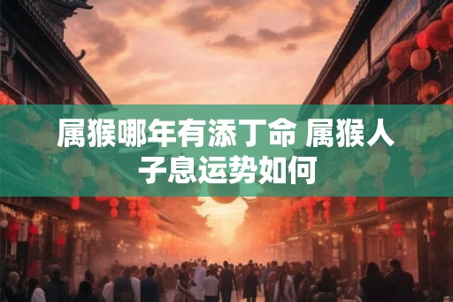 属猴哪年有添丁命 属猴人子息运势如何 属猴哪年有添丁命 属猴人子息运势如何