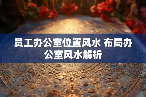 员工办公室位置风水 布局办公室风水解析 员工办公室位置风水 布局办公室风水解析