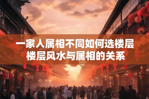 一家人属相不同如何选楼层 楼层风水与属相的关系