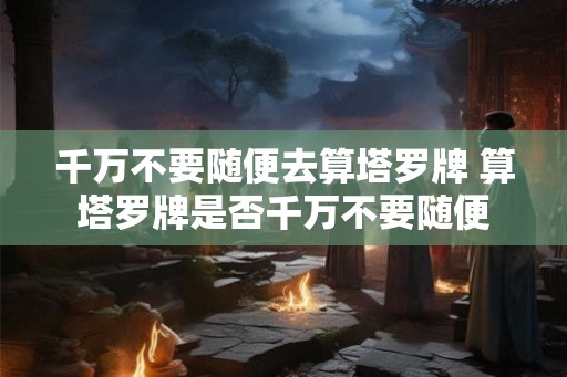 千万不要随便去算塔罗牌 算塔罗牌是否千万不要随便