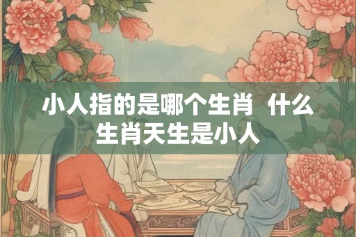 小人指的是哪个生肖  什么生肖天生是小人