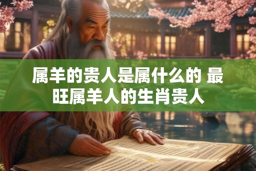 属羊的贵人是属什么的 最旺属羊人的生肖贵人 属羊的贵人是属什么的 最旺属羊人的生肖贵人