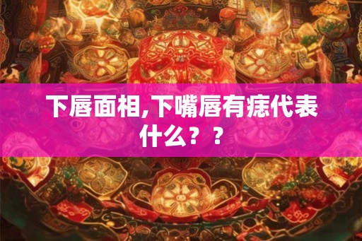 下唇面相,下嘴唇有痣代表什么？？