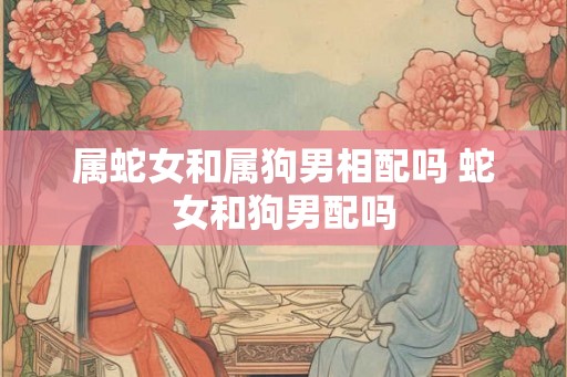 属蛇女和属狗男相配吗 蛇女和狗男配吗