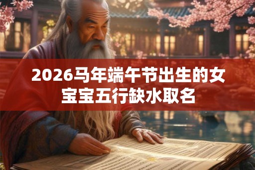 2026马年端午节出生的女宝宝五行缺水取名 2026马年端午节出生的女宝宝五行缺水取名
