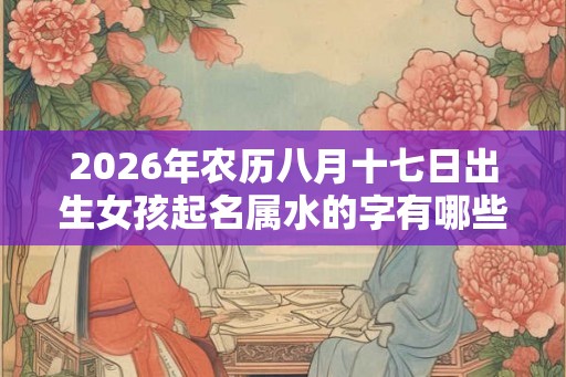 2026年农历八月十七日出生女孩起名属水的字有哪些？