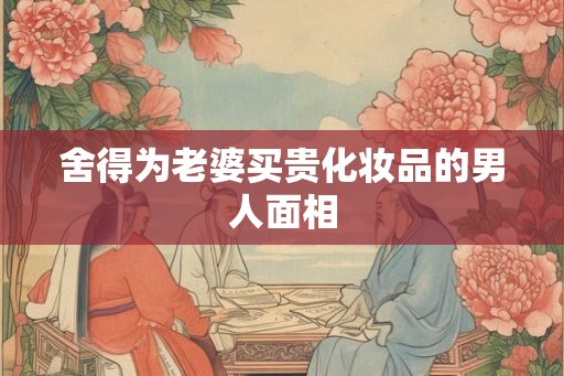 舍得为老婆买贵化妆品的男人面相