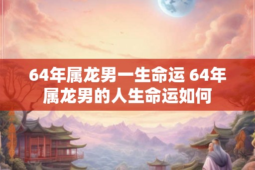 64年属龙男一生命运 64年属龙男的人生命运如何