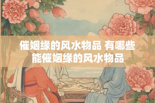 催姻缘的风水物品 有哪些能催姻缘的风水物品