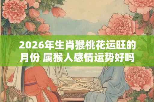 2026年生肖猴桃花运旺的月份 属猴人感情运势好吗 2026年生肖猴桃花运旺的月份 属猴人感情运势好吗