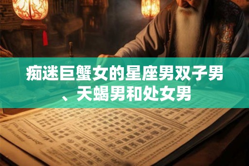 痴迷巨蟹女的星座男双子男、天蝎男和处女男