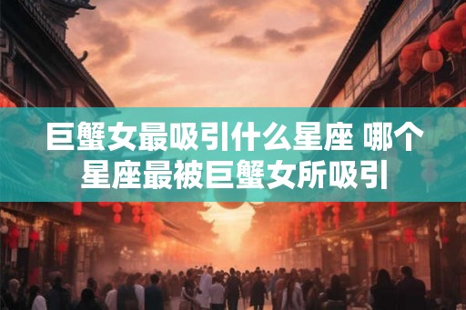 巨蟹女最吸引什么星座 哪个星座最被巨蟹女所吸引