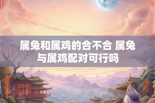 属兔和属鸡的合不合 属兔与属鸡配对可行吗