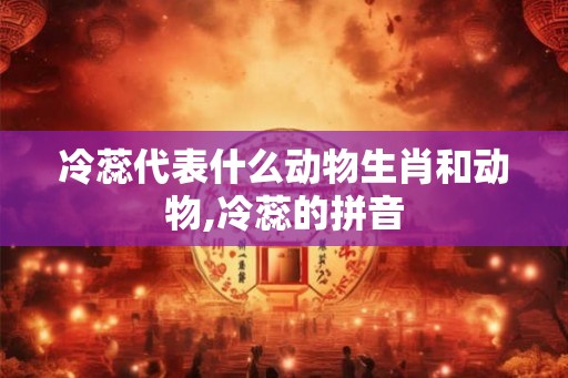 冷蕊代表什么动物生肖和动物,冷蕊的拼音 冷蕊代表什么动物生肖和动物,冷蕊的拼音