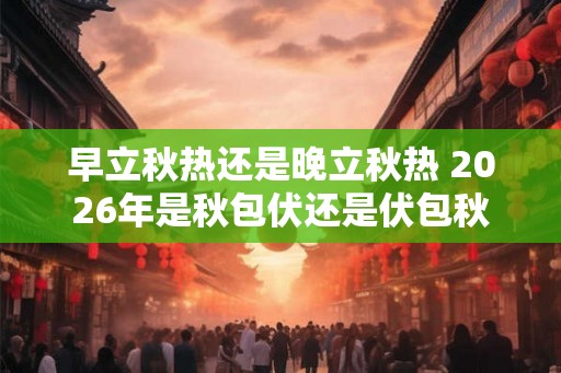 早立秋热还是晚立秋热 2026年是秋包伏还是伏包秋