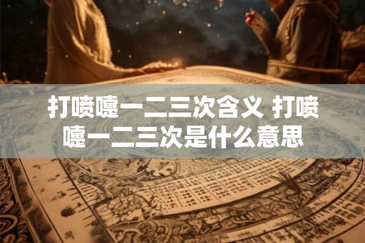 打喷嚏一二三次含义 打喷嚏一二三次是什么意思 打喷嚏一二三次含义 打喷嚏一二三次是什么意思
