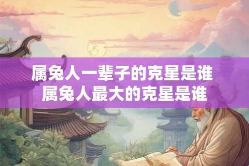 属兔人一辈子的克星是谁 属兔人最大的克星是谁 属兔人一辈子的克星是谁 属兔人最大的克星是谁