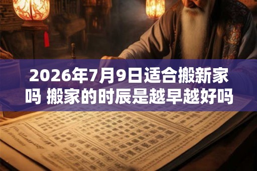 2026年7月9日适合搬新家吗 搬家的时辰是越早越好吗