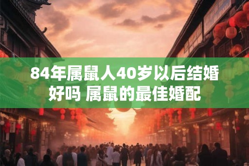 84年属鼠人40岁以后结婚好吗 属鼠的最佳婚配