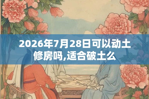 2026年7月28日可以动土修房吗,适合破土么