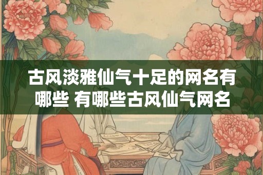 古风淡雅仙气十足的网名有哪些 有哪些古风仙气网名