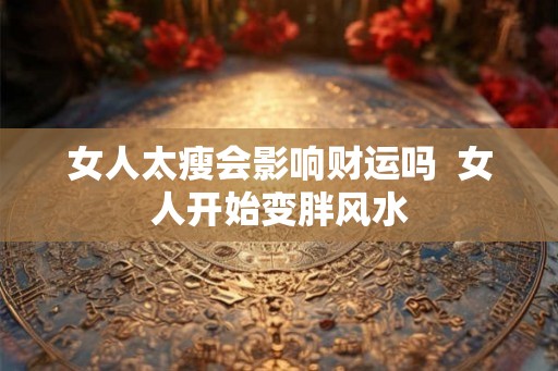 女人太瘦会影响财运吗  女人开始变胖风水