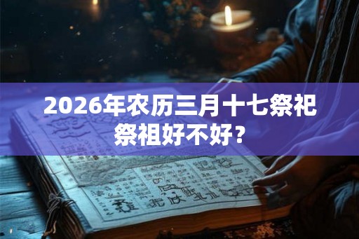 2026年农历三月十七祭祀祭祖好不好? 2026年农历三月十七祭祀祭祖好不好?